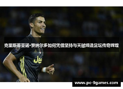 克里斯蒂亚诺·罗纳尔多如何凭借坚持与天赋缔造足坛传奇辉煌 克里斯蒂亚诺·罗纳尔多如何凭借坚持与天赋缔造足坛传奇辉煌