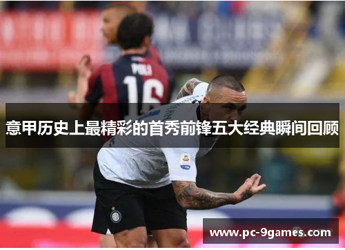 意甲历史上最精彩的首秀前锋五大经典瞬间回顾 意甲历史上最精彩的首秀前锋五大经典瞬间回顾