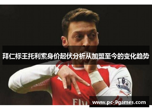 拜仁标王托利索身价起伏分析从加盟至今的变化趋势