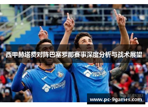 西甲赫塔费对阵巴塞罗那赛事深度分析与战术展望 西甲赫塔费对阵巴塞罗那赛事深度分析与战术展望