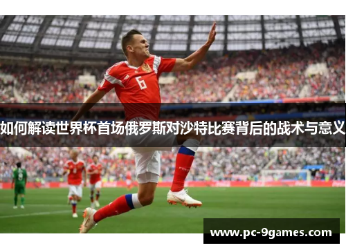 如何解读世界杯首场俄罗斯对沙特比赛背后的战术与意义