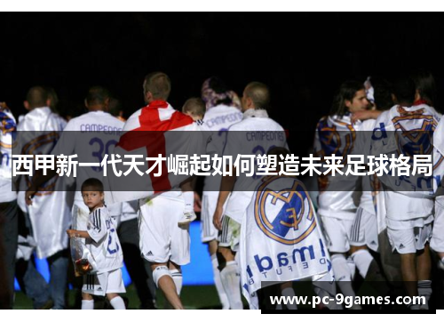 西甲新一代天才崛起如何塑造未来足球格局