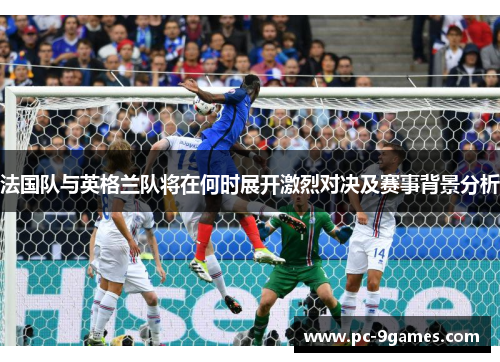 法国队与英格兰队将在何时展开激烈对决及赛事背景分析