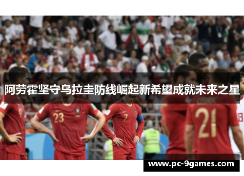 阿劳霍坚守乌拉圭防线崛起新希望成就未来之星