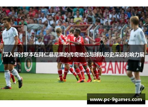 深入探讨罗本在拜仁慕尼黑的传奇地位与球队历史深远影响力展