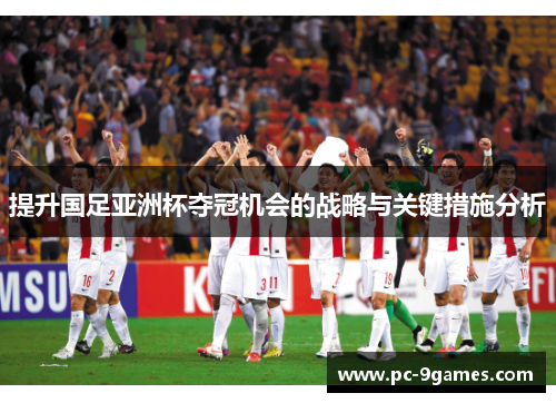 提升国足亚洲杯夺冠机会的战略与关键措施分析 提升国足亚洲杯夺冠机会的战略与关键措施分析