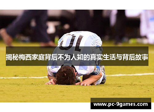 揭秘梅西家庭背后不为人知的真实生活与背后故事 揭秘梅西家庭背后不为人知的真实生活与背后故事