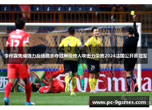 李梓嘉凭借强力后场跳杀夺冠展现惊人攻击力荣膺2024法国公开赛冠军